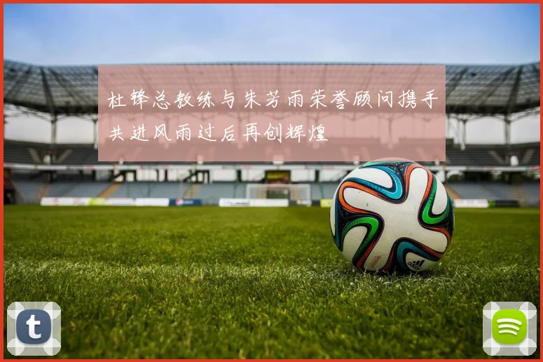 杜锋总教练与朱芳雨荣誉顾问携手共进风雨过后再创辉煌