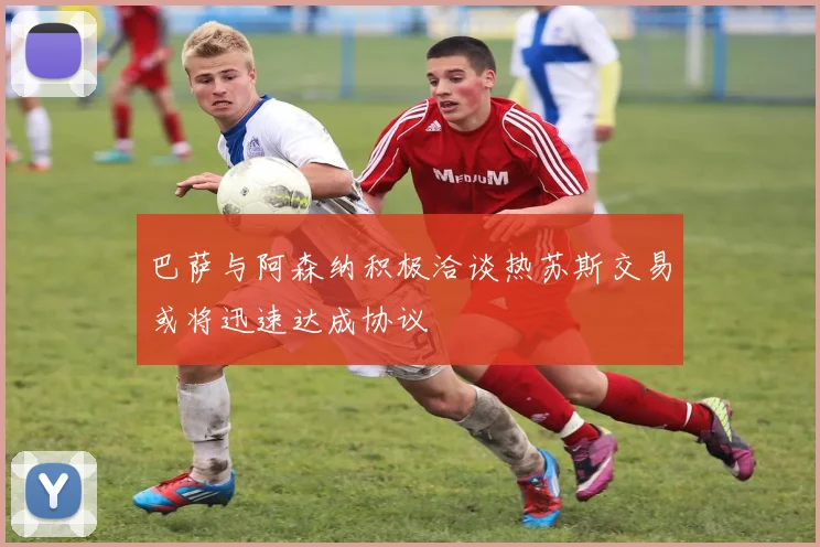 巴萨与阿森纳积极洽谈热苏斯交易或将迅速达成协议