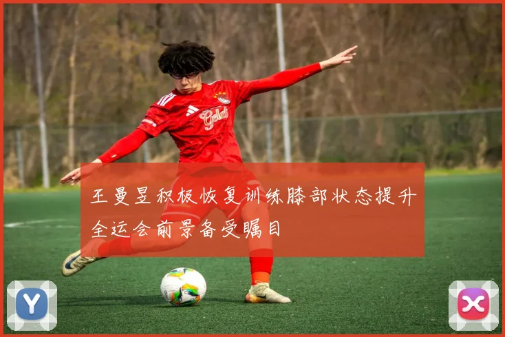 王曼昱积极恢复训练膝部状态提升全运会前景备受瞩目