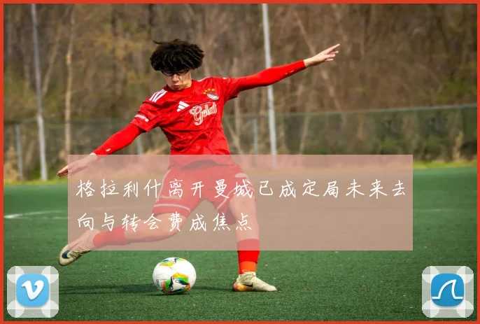 格拉利什离开曼城已成定局未来去向与转会费成焦点