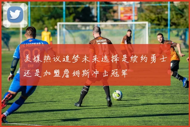 美媒热议追梦未来选择是续约勇士还是加盟詹姆斯冲击冠军